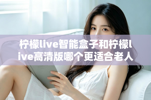 柠檬live智能盒子和柠檬live高清版哪个更适合老人用？超详细选购对比指南帮你轻松做决定