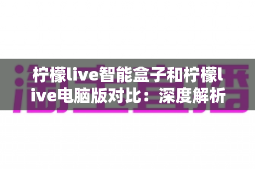 柠檬live智能盒子和柠檬live电脑版对比：深度解析两大平台差异，帮你找到最适合的观影方式