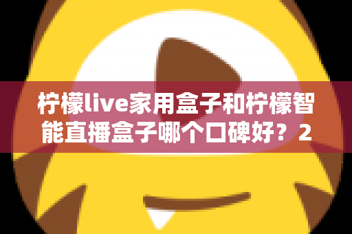 柠檬live家用盒子和柠檬智能直播盒子哪个口碑好？2025最新深度对比评测，教你选对不踩坑