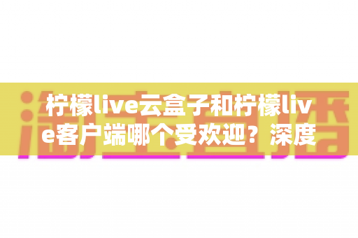 柠檬live云盒子和柠檬live客户端哪个受欢迎？深度对比分析帮你找到最佳观影选择
