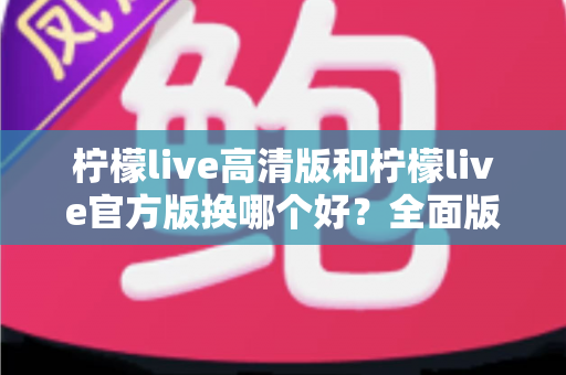 柠檬live高清版和柠檬live官方版换哪个好?全面版本对比与选择指南帮你做决定 柠檬live高清版和柠檬live官方版换哪个好?全面版本对比与选择指南帮你做决定