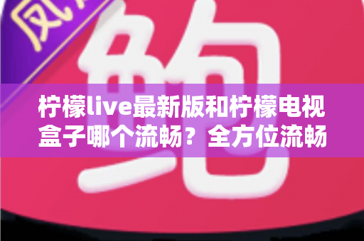 柠檬live最新版和柠檬电视盒子哪个流畅？全方位流畅度深度对比与选购指南