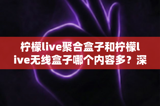 柠檬live聚合盒子和柠檬live无线盒子哪个内容多?深度对比解析与选购全攻略 柠檬live聚合盒子和柠檬live无线盒子哪个内容多?深度对比解析与选购全攻略