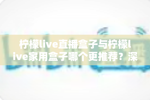 柠檬live直播盒子与柠檬live家用盒子哪个更推荐？深度对比评测帮你选对不选贵