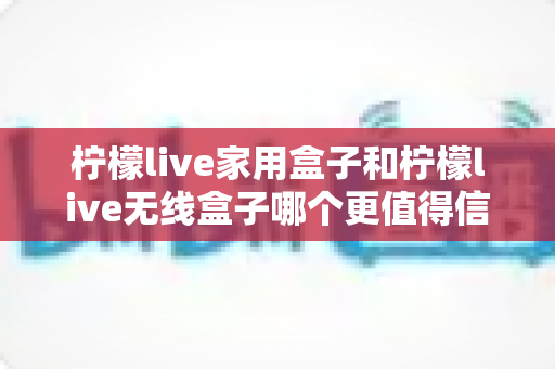 柠檬live家用盒子和柠檬live无线盒子哪个更值得信赖？深度对比帮你选购不踩坑