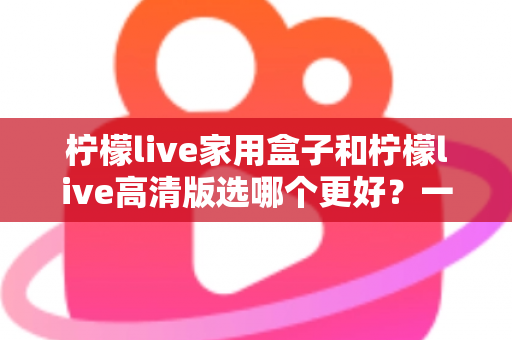柠檬live家用盒子和柠檬live高清版选哪个更好？一篇文章讲透区别，选购不迷路