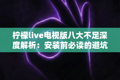 柠檬live电视版八大不足深度解析：安装前必读的避坑指南与真实体验测评