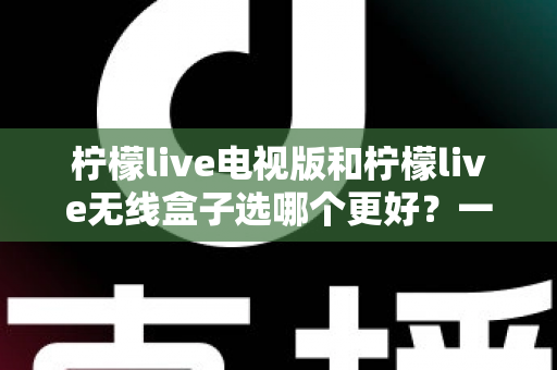 柠檬live电视版和柠檬live无线盒子选哪个更好？一篇深度对比评测帮你告别选择困难