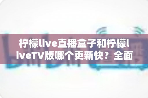 柠檬live直播盒子和柠檬liveTV版哪个更新快？全面对比解析帮你选对版本