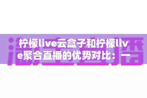 柠檬live云盒子和柠檬live聚合直播的优势对比：一篇文章帮你选对观影方案