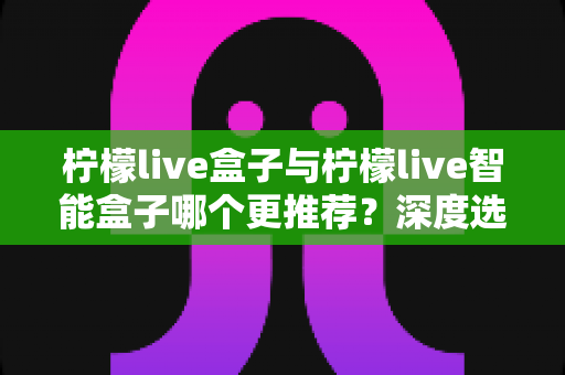 柠檬live盒子与柠檬live智能盒子哪个更推荐？深度选购指南帮你一文看懂两款电视盒子的核心差异