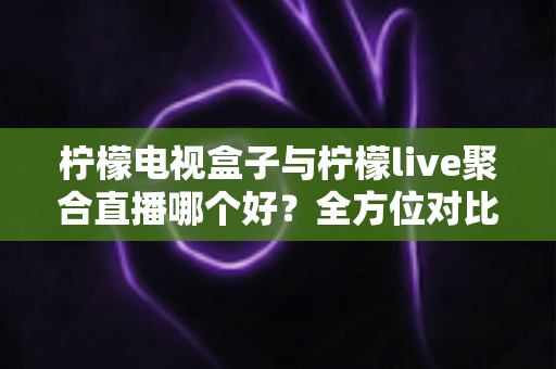 柠檬电视盒子与柠檬live聚合直播哪个好？全方位对比帮你找到最适合的观影方案
