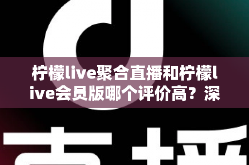 柠檬live聚合直播和柠檬live会员版哪个评价高？深度对比评测助你选对版本