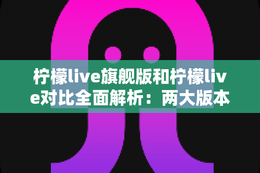 柠檬live旗舰版和柠檬live对比全面解析：两大版本差异与选购指南一文读懂
