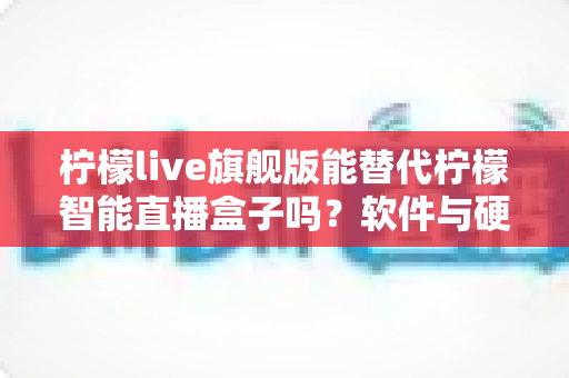 柠檬live旗舰版能替代柠檬智能直播盒子吗？软件与硬件直播方案全方位对比解析
