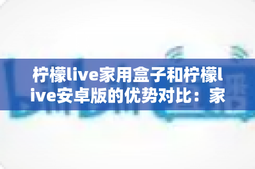柠檬live家用盒子和柠檬live安卓版的优势对比：家庭观影方案全解析，看完再选不踩坑