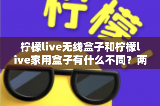 柠檬live无线盒子和柠檬live家用盒子有什么不同？两款设备全面对比与选购指南