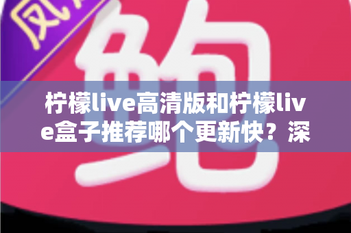 柠檬live高清版和柠檬live盒子推荐哪个更新快？深度对比评测与选购全攻略