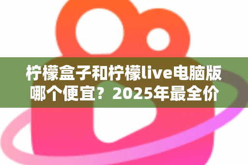 柠檬盒子和柠檬live电脑版哪个便宜?2025年最全价格对比与省钱攻略 柠檬盒子和柠檬live电脑版哪个便宜?2025年最全价格对比与省钱攻略