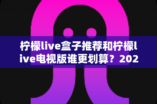 柠檬live盒子推荐和柠檬live电视版谁更划算？2025最新对比选购指南，看完再花钱不踩坑