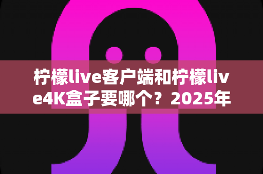柠檬live客户端和柠檬live4K盒子要哪个？2025年最全选购指南帮你做出明智决定