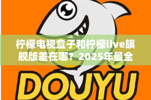 柠檬电视盒子和柠檬live旗舰版差在哪？2025年最全对比选购指南，一文看懂两大热门电视盒子核心区别