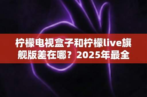 柠檬电视盒子和柠檬live旗舰版差在哪？2025年最全对比选购指南，一文看懂两大热门电视盒子核心区别