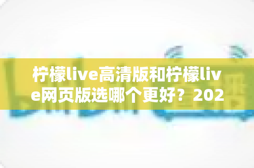 柠檬live高清版和柠檬live网页版选哪个更好？2025年最全对比指南帮你一次选对！