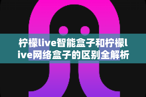 柠檬live智能盒子和柠檬live网络盒子的区别全解析：一文读懂选购要点，轻松找到适合你的电视盒子