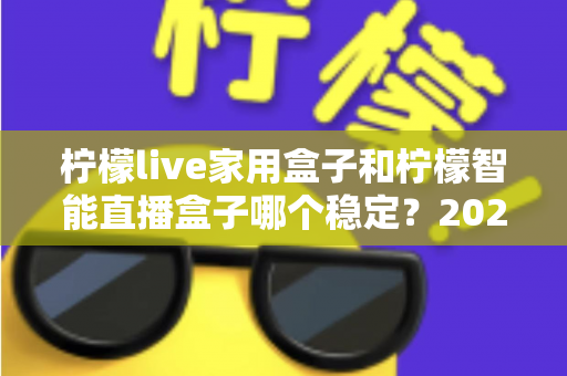 柠檬live家用盒子和柠檬智能直播盒子哪个稳定?2025年最全稳定性深度对比评测指南 柠檬live家用盒子和柠檬智能直播盒子哪个稳定?2025年最全稳定性深度对比评测指南