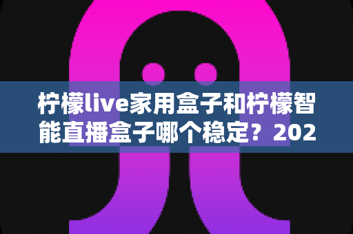 柠檬live家用盒子和柠檬智能直播盒子哪个稳定？2025年最全稳定性深度对比评测指南