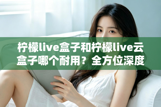 柠檬live盒子和柠檬live云盒子哪个耐用？全方位深度对比帮你选到更耐用的电视盒子