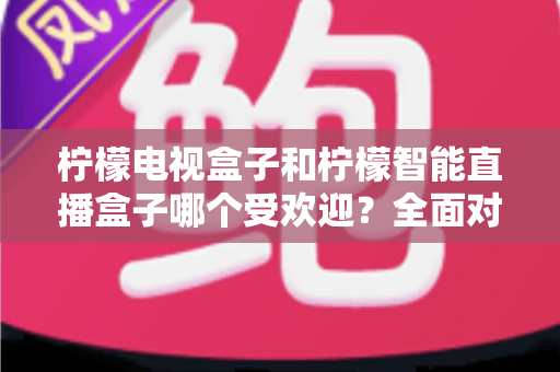 柠檬电视盒子和柠檬智能直播盒子哪个受欢迎？全面对比分析与选购指南