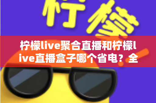 柠檬live聚合直播和柠檬live直播盒子哪个省电？全面功耗对比与省电选购指南
