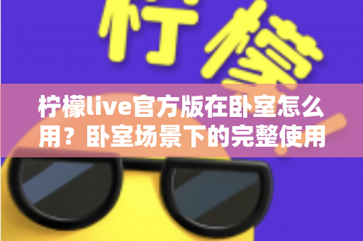 柠檬live官方版在卧室怎么用？卧室场景下的完整使用指南与安全技巧