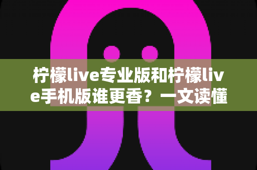 柠檬live专业版和柠檬live手机版谁更香？一文读懂两大版本差异与选购指南