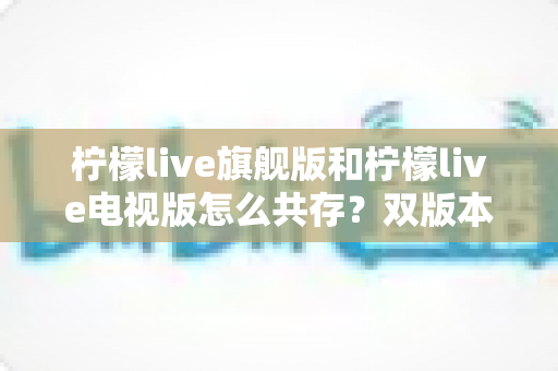柠檬live旗舰版和柠檬live电视版怎么共存?双版本安装与管理全攻略详解 柠檬live旗舰版和柠檬live电视版怎么共存?双版本安装与管理全攻略详解