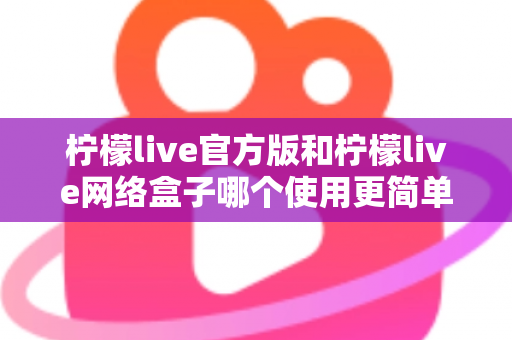 柠檬live官方版和柠檬live网络盒子哪个使用更简单？全方位操作体验深度评测