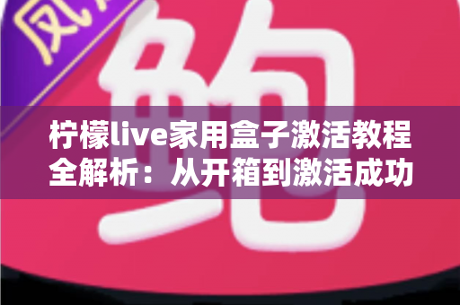 柠檬live家用盒子激活教程全解析：从开箱到激活成功，新手也能一次搞定的保姆级指南