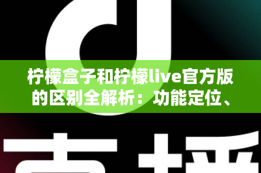 柠檬盒子和柠檬live官方版的区别全解析：功能定位、使用体验与选择建议一文读懂