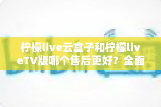 柠檬live云盒子和柠檬liveTV版哪个售后更好?全面对比解析帮你选对不踩坑 柠檬live云盒子和柠檬liveTV版哪个售后更好?全面对比解析帮你选对不踩坑