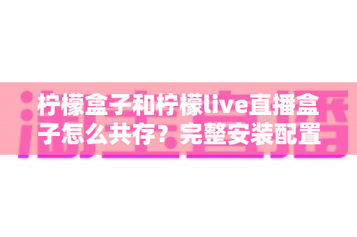 柠檬盒子和柠檬live直播盒子怎么共存?完整安装配置与优化指南一文读懂 柠檬盒子和柠檬live直播盒子怎么共存?完整安装配置与优化指南一文读懂