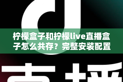 柠檬盒子和柠檬live直播盒子怎么共存？完整安装配置与优化指南一文读懂