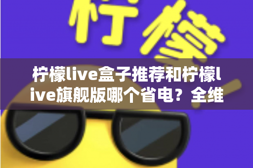 柠檬live盒子推荐和柠檬live旗舰版哪个省电?全维度省电对比与实用选购指南 柠檬live盒子推荐和柠檬live旗舰版哪个省电?全维度省电对比与实用选购指南