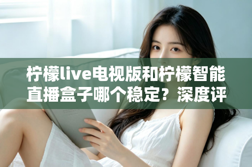 柠檬live电视版和柠檬智能直播盒子哪个稳定？深度评测帮你选对不踩坑