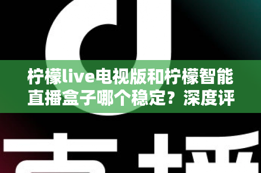 柠檬live电视版和柠檬智能直播盒子哪个稳定？深度评测帮你选对不踩坑