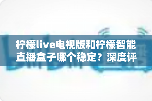 柠檬live电视版和柠檬智能直播盒子哪个稳定？深度评测帮你选对不踩坑