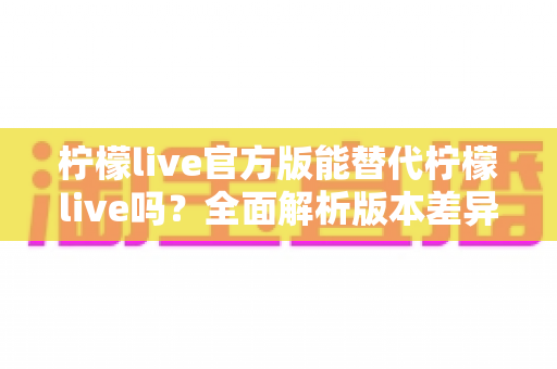 柠檬live官方版能替代柠檬live吗？全面解析版本差异与实用选择指南