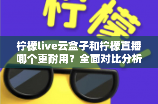 柠檬live云盒子和柠檬直播哪个更耐用？全面对比分析与选购指南