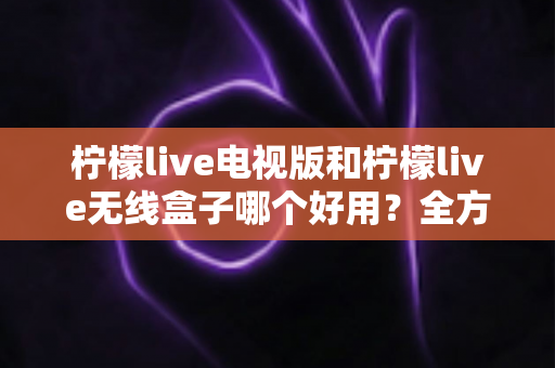 柠檬live电视版和柠檬live无线盒子哪个好用？全方位深度对比解析，帮你找到最适合的家庭观影方案